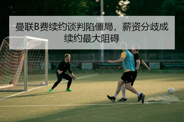 曼联B费续约谈判陷僵局，薪资分歧成续约最大阻碍
