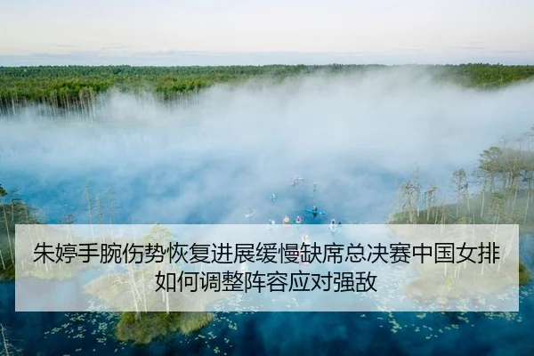 朱婷手腕伤势恢复进展缓慢缺席总决赛中国女排如何调整阵容应对强敌